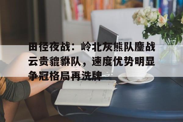 9体育-关于田径夜战：岭北灰熊队鏖战云贵貔貅队，速度优势明显争冠格局再洗牌的信息