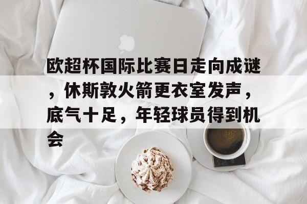 九游体育-包含欧超杯国际比赛日走向成谜，休斯敦火箭更衣室发声，底气十足，年轻球员得到机会的词条