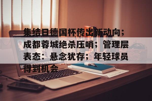 九游体育-关于集结日德国杯传出新动向;成都蓉城绝杀压哨;管理层表态:悬念犹存;年轻球员得到机会的信息
